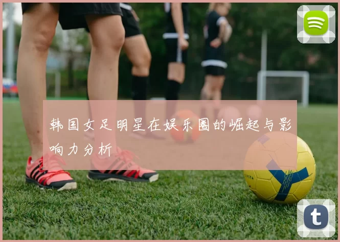 韩国女足明星在娱乐圈的崛起与影响力分析