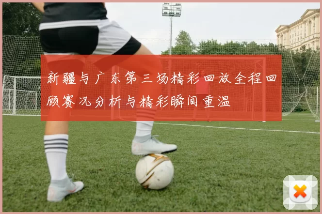 新疆与广东第三场精彩回放全程回顾赛况分析与精彩瞬间重温