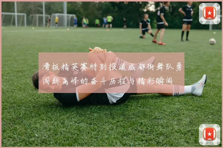 滑板精英赛特别报道成都街舞队勇闯新高峰的奋斗历程与精彩瞬间