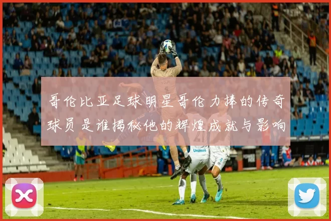 哥伦比亚足球明星哥伦力捧的传奇球员是谁揭秘他的辉煌成就与影响力