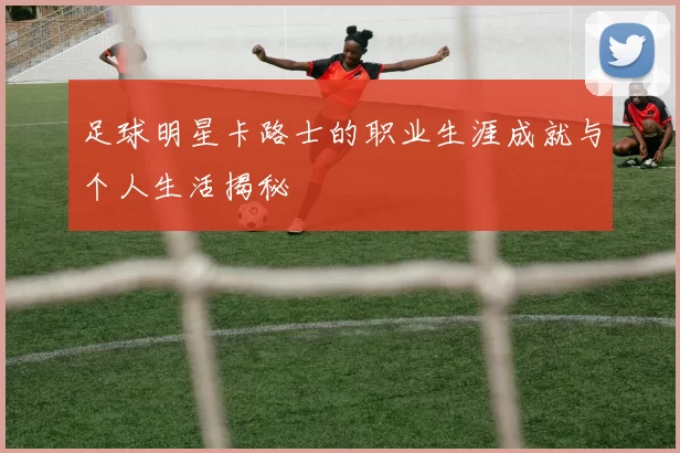 足球明星卡路士的职业生涯成就与个人生活揭秘