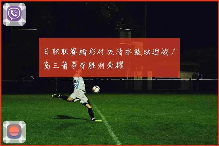 日职联赛精彩对决清水鼓动迎战广岛三箭争夺胜利荣耀
