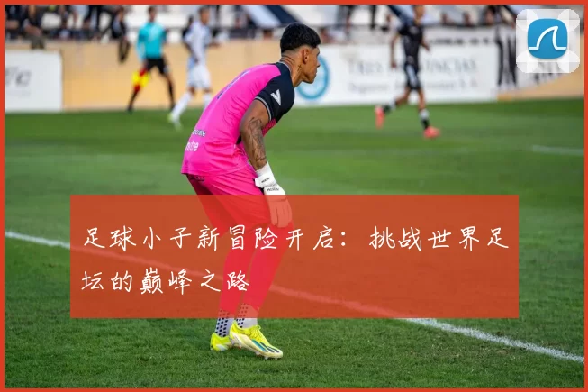 足球小子新冒险开启：挑战世界足坛的巅峰之路