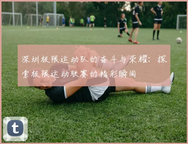 深圳极限运动队的奋斗与荣耀：探索极限运动联赛的精彩瞬间