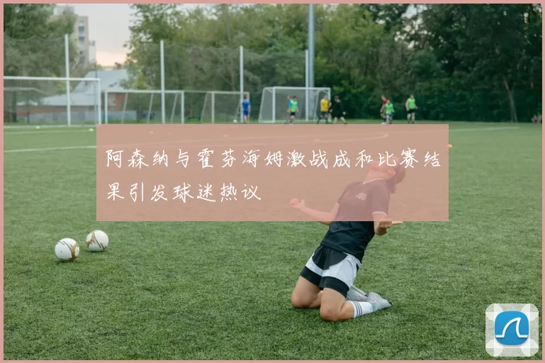 阿森纳与霍芬海姆激战成和比赛结果引发球迷热议