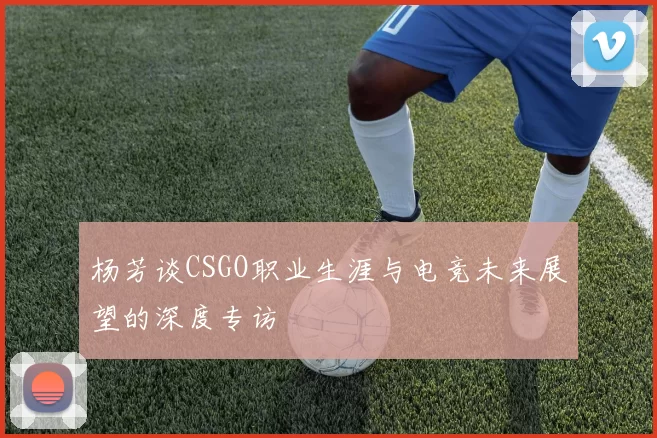 杨芳谈CSGO职业生涯与电竞未来展望的深度专访