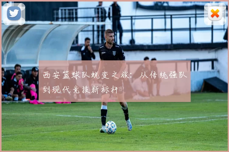 西安篮球队蜕变之旅：从传统强队到现代竞技新标杆