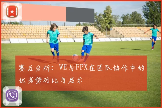 赛后分析：WE与FPX在团队协作中的优劣势对比与启示