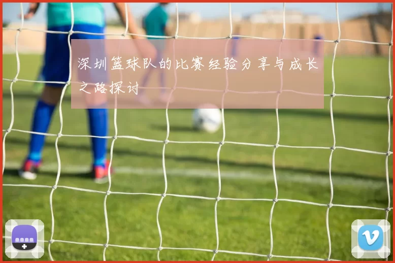 深圳篮球队的比赛经验分享与成长之路探讨