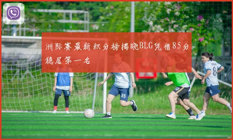 洲际赛最新积分榜揭晓BLG凭借85分稳居第一名