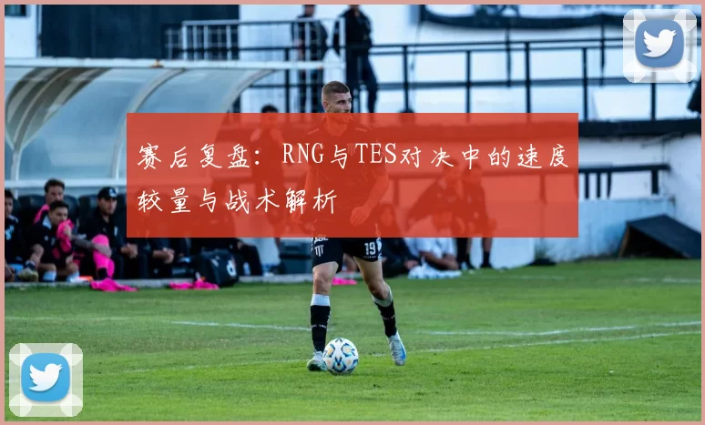 赛后复盘：RNG与TES对决中的速度较量与战术解析