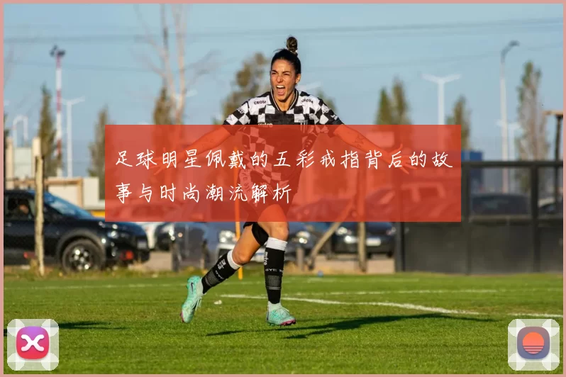 足球明星佩戴的五彩戒指背后的故事与时尚潮流解析
