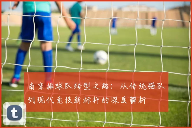 南京排球队转型之路：从传统强队到现代竞技新标杆的深度解析