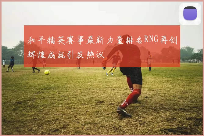 和平精英赛事最新力量排名RNG再创辉煌成就引发热议