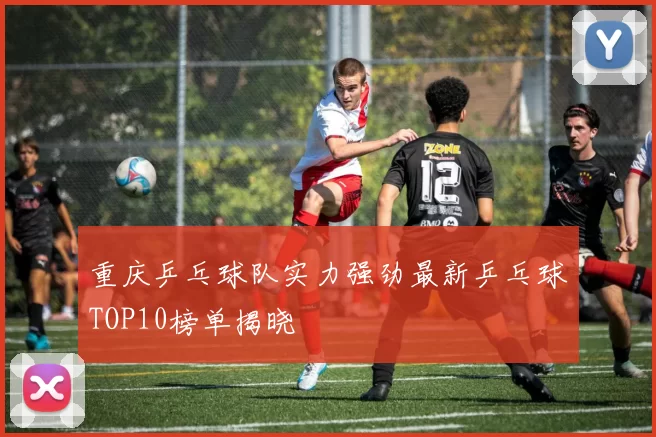 重庆乒乓球队实力强劲最新乒乓球TOP10榜单揭晓