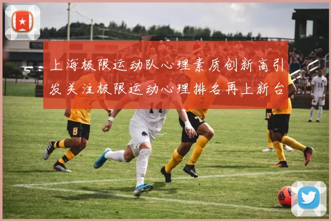 上海极限运动队心理素质创新高引发关注极限运动心理排名再上新台阶