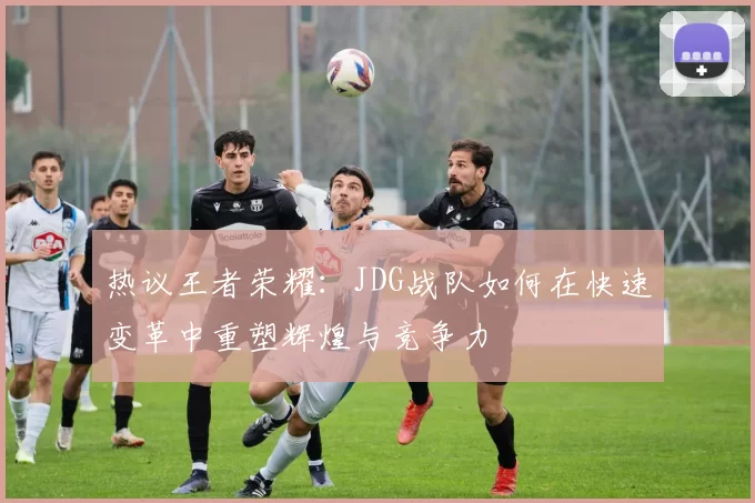 热议王者荣耀：JDG战队如何在快速变革中重塑辉煌与竞争力