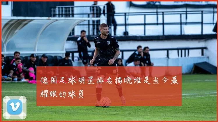 德国足球明星排名揭晓谁是当今最耀眼的球员