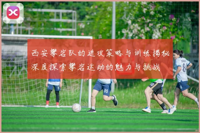西安攀岩队的进攻策略与训练揭秘深度探索攀岩运动的魅力与挑战