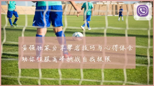 黄强独家分享攀岩技巧与心得体会助你征服高峰挑战自我极限