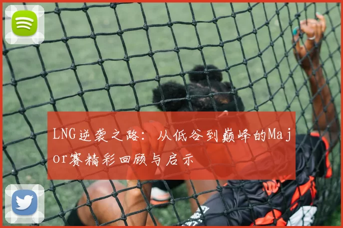 LNG逆袭之路：从低谷到巅峰的Major赛精彩回顾与启示