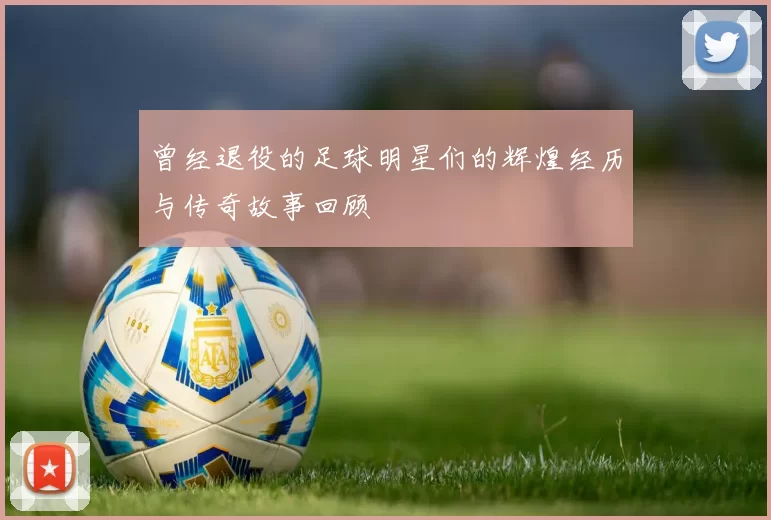曾经退役的足球明星们的辉煌经历与传奇故事回顾
