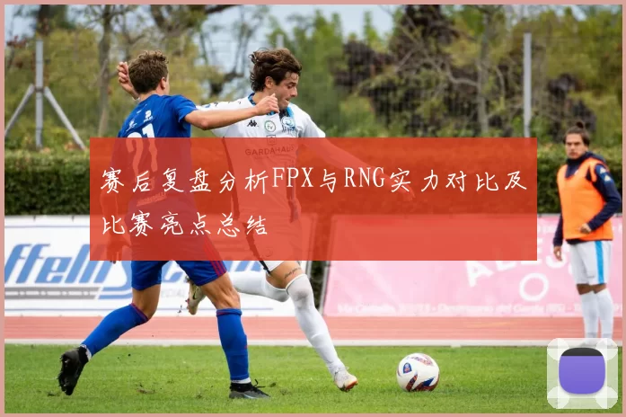赛后复盘分析FPX与RNG实力对比及比赛亮点总结
