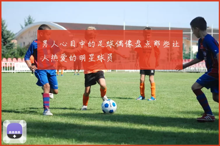 男人心目中的足球偶像盘点那些让人热爱的明星球员