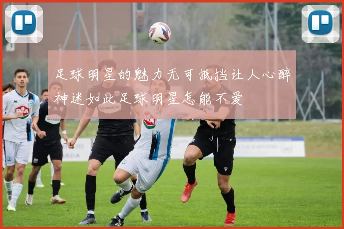足球明星的魅力无可抵挡让人心醉神迷如此足球明星怎能不爱