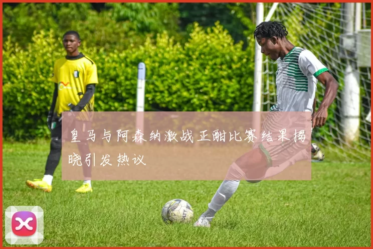 皇马与阿森纳激战正酣比赛结果揭晓引发热议