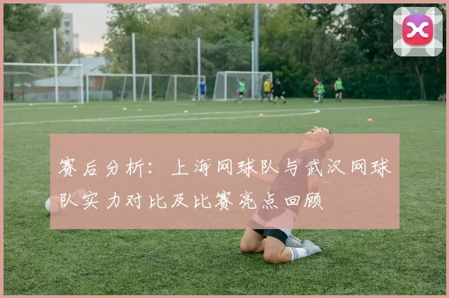 赛后分析：上海网球队与武汉网球队实力对比及比赛亮点回顾