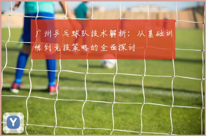 广州乒乓球队技术解析：从基础训练到竞技策略的全面探讨