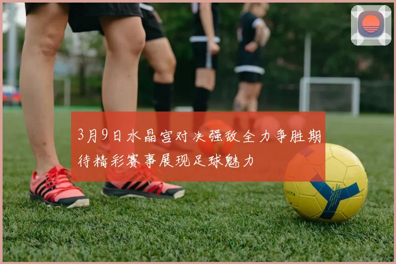 3月9日水晶宫对决强敌全力争胜期待精彩赛事展现足球魅力
