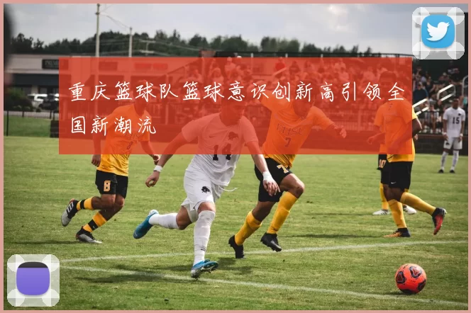 重庆篮球队篮球意识创新高引领全国新潮流
