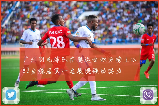 广州羽毛球队在奥运会积分榜上以83分稳居第一名展现强劲实力