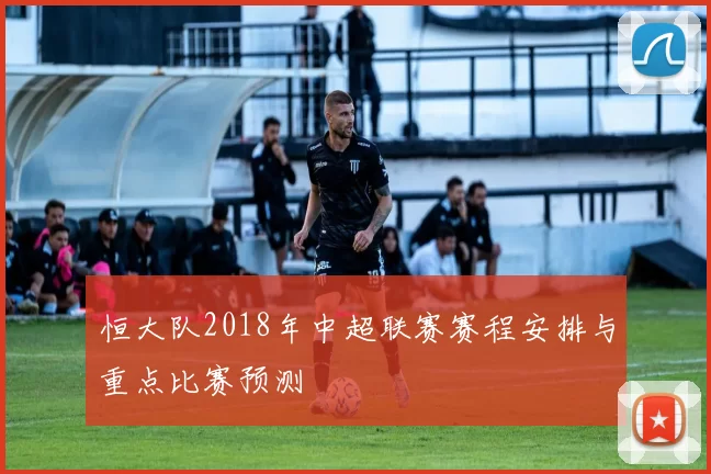 恒大队2018年中超联赛赛程安排与重点比赛预测