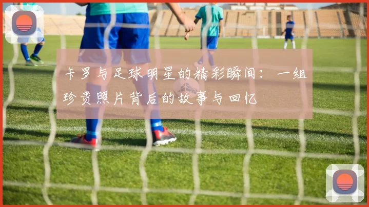 卡罗与足球明星的精彩瞬间：一组珍贵照片背后的故事与回忆