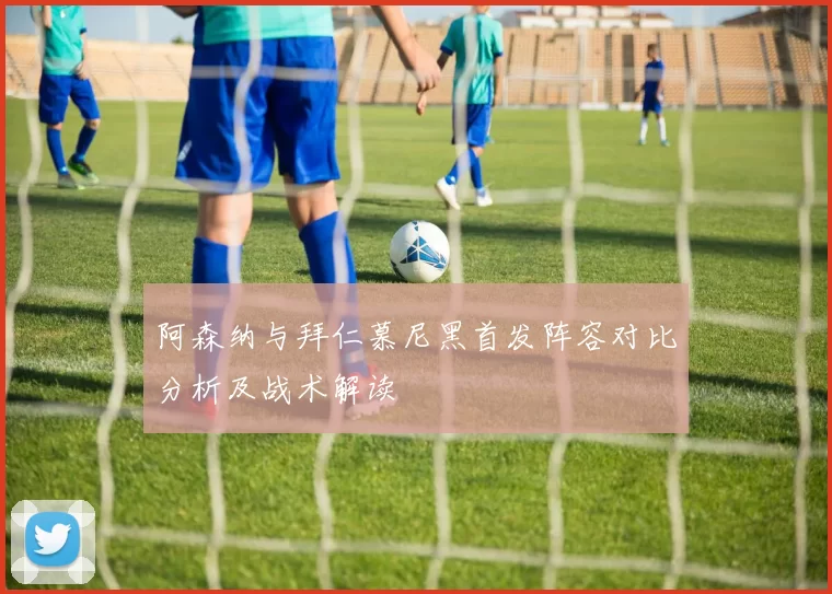 阿森纳与拜仁慕尼黑首发阵容对比分析及战术解读