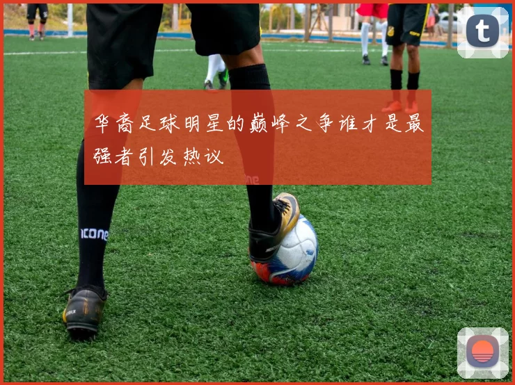 华裔足球明星的巅峰之争谁才是最强者引发热议