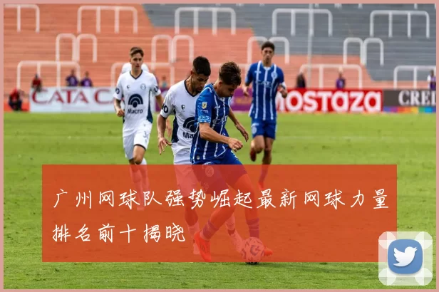 广州网球队强势崛起最新网球力量排名前十揭晓