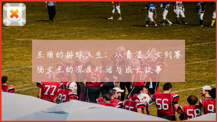 王丽的排球人生：从青涩少女到赛场女王的深度对话与成长故事