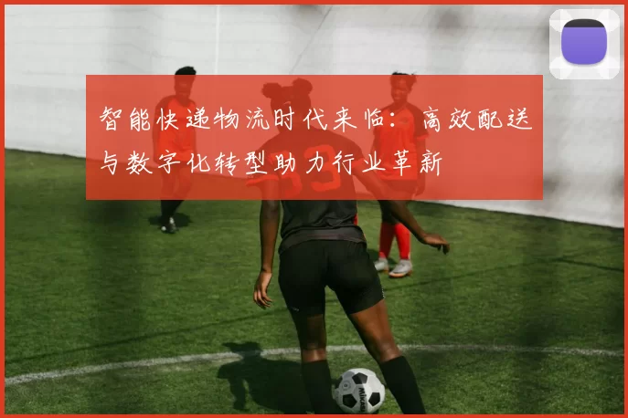 智能快递物流时代来临：高效配送与数字化转型助力行业革新